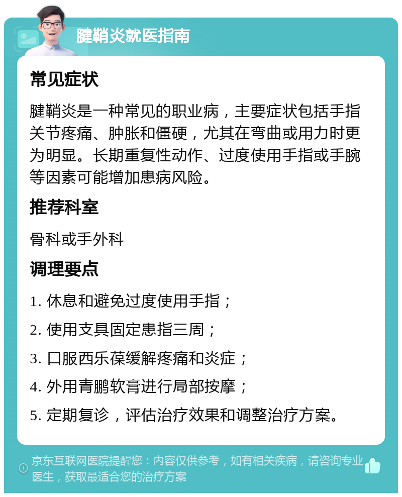 腱鞘炎就医指南 常见症状 腱鞘炎是一种常见的职业病，主要症状包括手指关节疼痛、肿胀和僵硬，尤其在弯曲或用力时更为明显。长期重复性动作、过度使用手指或手腕等因素可能增加患病风险。 推荐科室 骨科或手外科 调理要点 1. 休息和避免过度使用手指； 2. 使用支具固定患指三周； 3. 口服西乐葆缓解疼痛和炎症； 4. 外用青鹏软膏进行局部按摩； 5. 定期复诊，评估治疗效果和调整治疗方案。