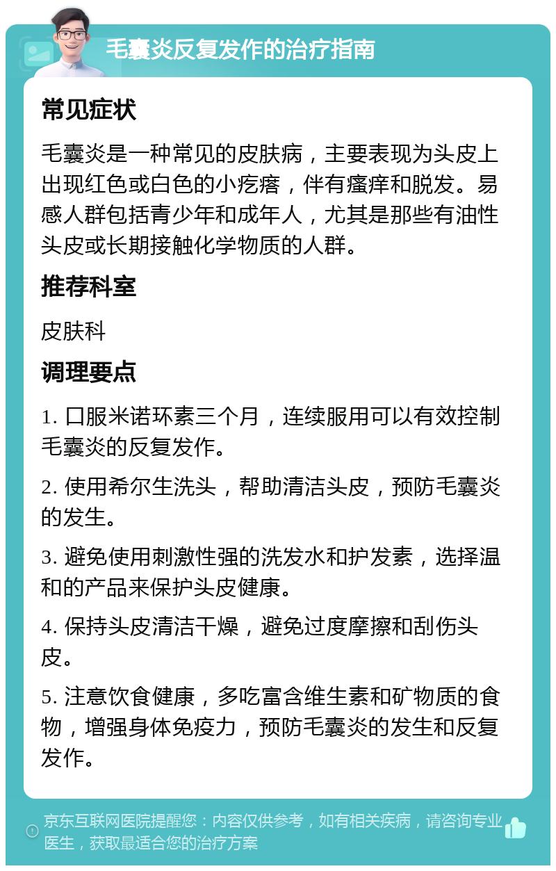 毛囊炎反复发作的治疗指南 常见症状 毛囊炎是一种常见的皮肤病，主要表现为头皮上出现红色或白色的小疙瘩，伴有瘙痒和脱发。易感人群包括青少年和成年人，尤其是那些有油性头皮或长期接触化学物质的人群。 推荐科室 皮肤科 调理要点 1. 口服米诺环素三个月，连续服用可以有效控制毛囊炎的反复发作。 2. 使用希尔生洗头，帮助清洁头皮，预防毛囊炎的发生。 3. 避免使用刺激性强的洗发水和护发素，选择温和的产品来保护头皮健康。 4. 保持头皮清洁干燥，避免过度摩擦和刮伤头皮。 5. 注意饮食健康，多吃富含维生素和矿物质的食物，增强身体免疫力，预防毛囊炎的发生和反复发作。