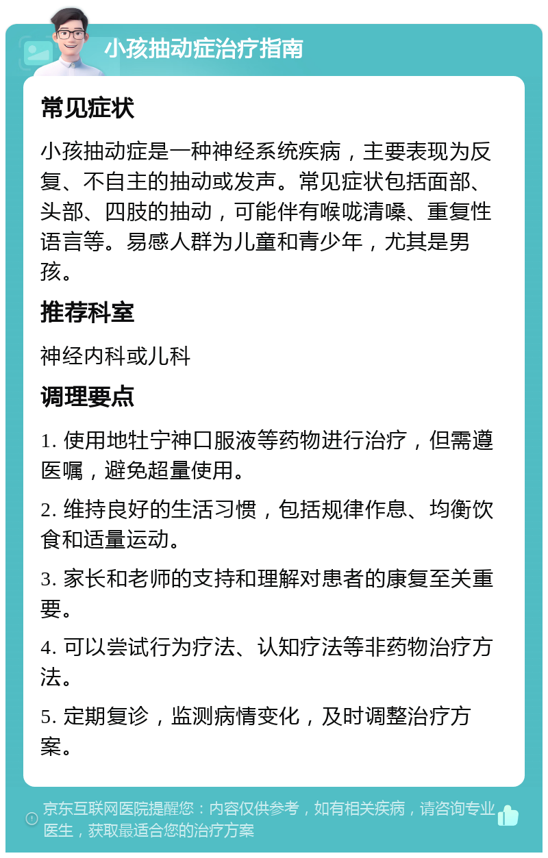 小孩抽动症治疗指南 常见症状 小孩抽动症是一种神经系统疾病，主要表现为反复、不自主的抽动或发声。常见症状包括面部、头部、四肢的抽动，可能伴有喉咙清嗓、重复性语言等。易感人群为儿童和青少年，尤其是男孩。 推荐科室 神经内科或儿科 调理要点 1. 使用地牡宁神口服液等药物进行治疗，但需遵医嘱，避免超量使用。 2. 维持良好的生活习惯，包括规律作息、均衡饮食和适量运动。 3. 家长和老师的支持和理解对患者的康复至关重要。 4. 可以尝试行为疗法、认知疗法等非药物治疗方法。 5. 定期复诊，监测病情变化，及时调整治疗方案。