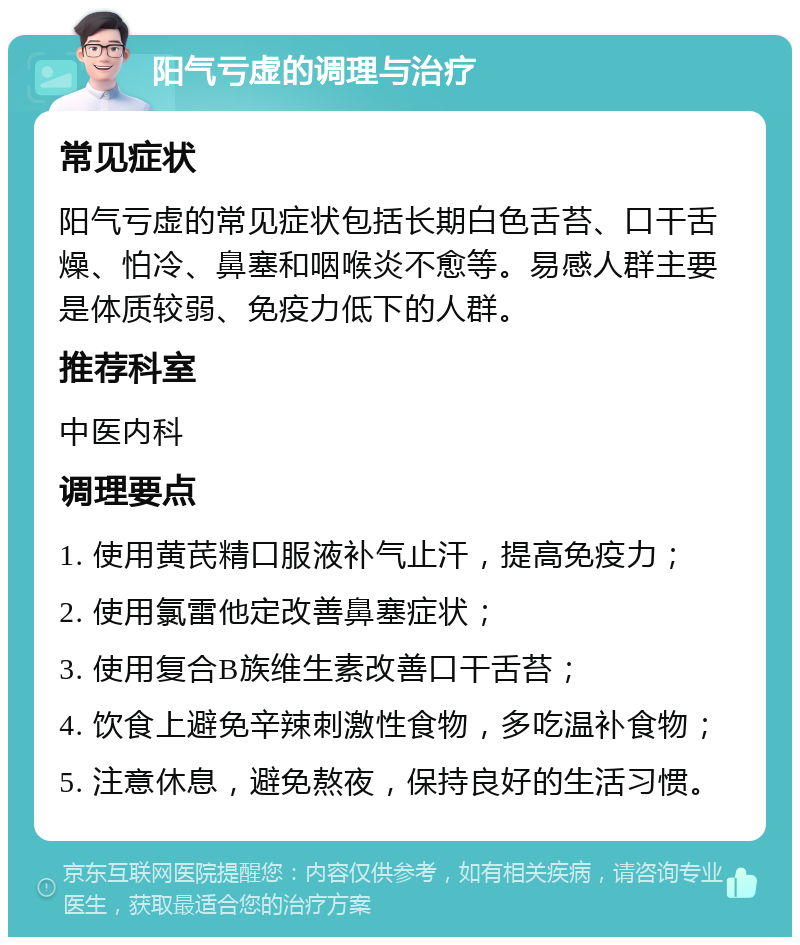 阳气亏虚的调理与治疗 常见症状 阳气亏虚的常见症状包括长期白色舌苔、口干舌燥、怕冷、鼻塞和咽喉炎不愈等。易感人群主要是体质较弱、免疫力低下的人群。 推荐科室 中医内科 调理要点 1. 使用黄芪精口服液补气止汗，提高免疫力； 2. 使用氯雷他定改善鼻塞症状； 3. 使用复合B族维生素改善口干舌苔； 4. 饮食上避免辛辣刺激性食物，多吃温补食物； 5. 注意休息，避免熬夜，保持良好的生活习惯。