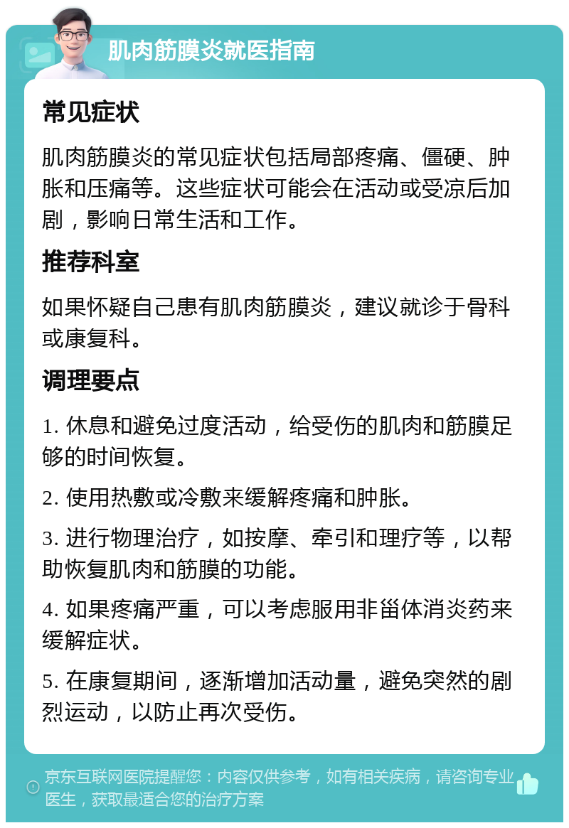 肌肉筋膜炎就医指南 常见症状 肌肉筋膜炎的常见症状包括局部疼痛、僵硬、肿胀和压痛等。这些症状可能会在活动或受凉后加剧，影响日常生活和工作。 推荐科室 如果怀疑自己患有肌肉筋膜炎，建议就诊于骨科或康复科。 调理要点 1. 休息和避免过度活动，给受伤的肌肉和筋膜足够的时间恢复。 2. 使用热敷或冷敷来缓解疼痛和肿胀。 3. 进行物理治疗，如按摩、牵引和理疗等，以帮助恢复肌肉和筋膜的功能。 4. 如果疼痛严重，可以考虑服用非甾体消炎药来缓解症状。 5. 在康复期间，逐渐增加活动量，避免突然的剧烈运动，以防止再次受伤。