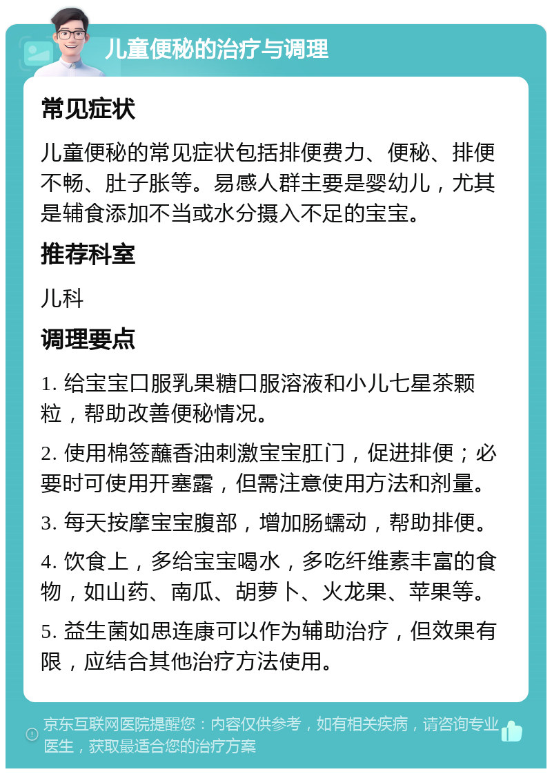 儿童便秘的治疗与调理 常见症状 儿童便秘的常见症状包括排便费力、便秘、排便不畅、肚子胀等。易感人群主要是婴幼儿，尤其是辅食添加不当或水分摄入不足的宝宝。 推荐科室 儿科 调理要点 1. 给宝宝口服乳果糖口服溶液和小儿七星茶颗粒，帮助改善便秘情况。 2. 使用棉签蘸香油刺激宝宝肛门，促进排便；必要时可使用开塞露，但需注意使用方法和剂量。 3. 每天按摩宝宝腹部，增加肠蠕动，帮助排便。 4. 饮食上，多给宝宝喝水，多吃纤维素丰富的食物，如山药、南瓜、胡萝卜、火龙果、苹果等。 5. 益生菌如思连康可以作为辅助治疗，但效果有限，应结合其他治疗方法使用。