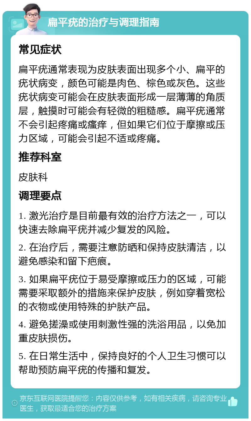 扁平疣的治疗与调理指南 常见症状 扁平疣通常表现为皮肤表面出现多个小、扁平的疣状病变，颜色可能是肉色、棕色或灰色。这些疣状病变可能会在皮肤表面形成一层薄薄的角质层，触摸时可能会有轻微的粗糙感。扁平疣通常不会引起疼痛或瘙痒，但如果它们位于摩擦或压力区域，可能会引起不适或疼痛。 推荐科室 皮肤科 调理要点 1. 激光治疗是目前最有效的治疗方法之一，可以快速去除扁平疣并减少复发的风险。 2. 在治疗后，需要注意防晒和保持皮肤清洁，以避免感染和留下疤痕。 3. 如果扁平疣位于易受摩擦或压力的区域，可能需要采取额外的措施来保护皮肤，例如穿着宽松的衣物或使用特殊的护肤产品。 4. 避免搓澡或使用刺激性强的洗浴用品，以免加重皮肤损伤。 5. 在日常生活中，保持良好的个人卫生习惯可以帮助预防扁平疣的传播和复发。