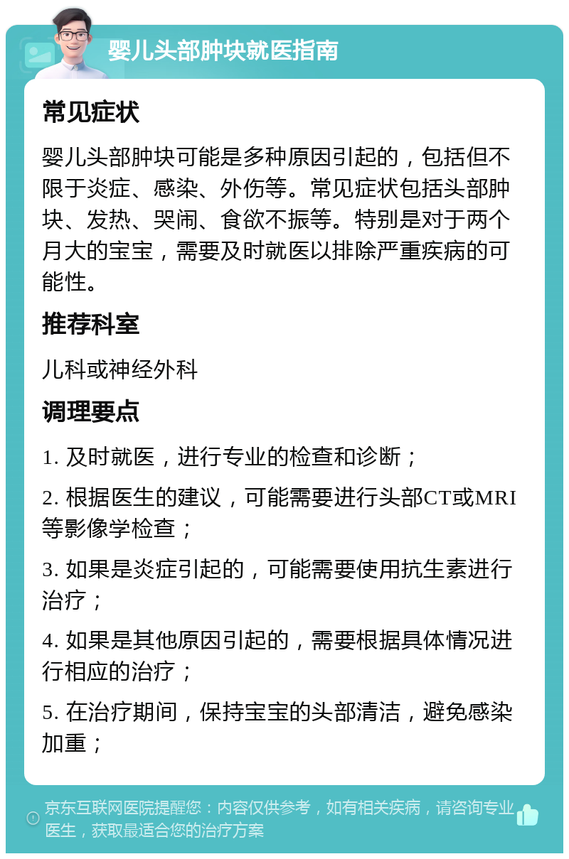 婴儿头部肿块就医指南 常见症状 婴儿头部肿块可能是多种原因引起的，包括但不限于炎症、感染、外伤等。常见症状包括头部肿块、发热、哭闹、食欲不振等。特别是对于两个月大的宝宝，需要及时就医以排除严重疾病的可能性。 推荐科室 儿科或神经外科 调理要点 1. 及时就医，进行专业的检查和诊断； 2. 根据医生的建议，可能需要进行头部CT或MRI等影像学检查； 3. 如果是炎症引起的，可能需要使用抗生素进行治疗； 4. 如果是其他原因引起的，需要根据具体情况进行相应的治疗； 5. 在治疗期间，保持宝宝的头部清洁，避免感染加重；