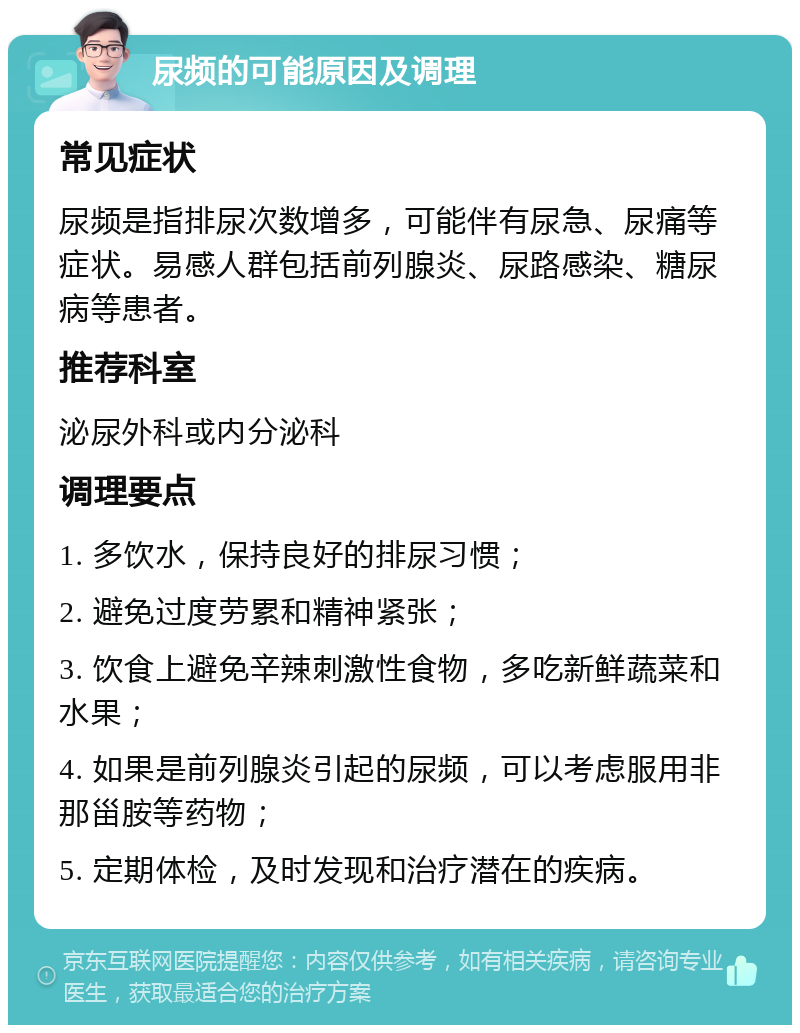 尿频的可能原因及调理 常见症状 尿频是指排尿次数增多，可能伴有尿急、尿痛等症状。易感人群包括前列腺炎、尿路感染、糖尿病等患者。 推荐科室 泌尿外科或内分泌科 调理要点 1. 多饮水，保持良好的排尿习惯； 2. 避免过度劳累和精神紧张； 3. 饮食上避免辛辣刺激性食物，多吃新鲜蔬菜和水果； 4. 如果是前列腺炎引起的尿频，可以考虑服用非那甾胺等药物； 5. 定期体检，及时发现和治疗潜在的疾病。