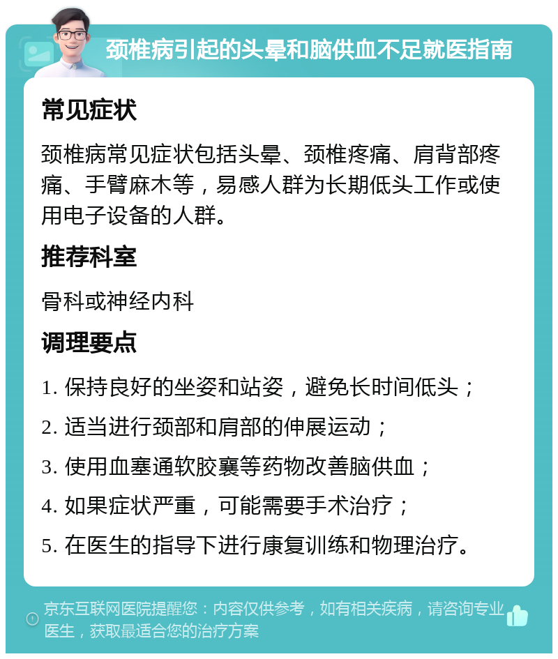 颈椎病引起的头晕和脑供血不足就医指南 常见症状 颈椎病常见症状包括头晕、颈椎疼痛、肩背部疼痛、手臂麻木等，易感人群为长期低头工作或使用电子设备的人群。 推荐科室 骨科或神经内科 调理要点 1. 保持良好的坐姿和站姿，避免长时间低头； 2. 适当进行颈部和肩部的伸展运动； 3. 使用血塞通软胶襄等药物改善脑供血； 4. 如果症状严重，可能需要手术治疗； 5. 在医生的指导下进行康复训练和物理治疗。