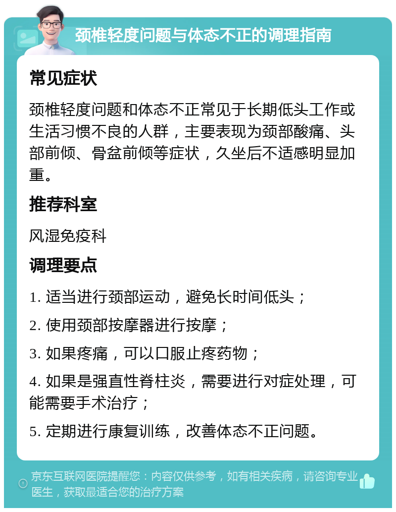 颈椎轻度问题与体态不正的调理指南 常见症状 颈椎轻度问题和体态不正常见于长期低头工作或生活习惯不良的人群，主要表现为颈部酸痛、头部前倾、骨盆前倾等症状，久坐后不适感明显加重。 推荐科室 风湿免疫科 调理要点 1. 适当进行颈部运动，避免长时间低头； 2. 使用颈部按摩器进行按摩； 3. 如果疼痛，可以口服止疼药物； 4. 如果是强直性脊柱炎，需要进行对症处理，可能需要手术治疗； 5. 定期进行康复训练，改善体态不正问题。