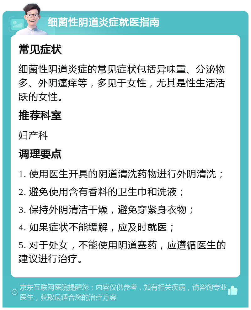 细菌性阴道炎症就医指南 常见症状 细菌性阴道炎症的常见症状包括异味重、分泌物多、外阴瘙痒等，多见于女性，尤其是性生活活跃的女性。 推荐科室 妇产科 调理要点 1. 使用医生开具的阴道清洗药物进行外阴清洗； 2. 避免使用含有香料的卫生巾和洗液； 3. 保持外阴清洁干燥，避免穿紧身衣物； 4. 如果症状不能缓解，应及时就医； 5. 对于处女，不能使用阴道塞药，应遵循医生的建议进行治疗。