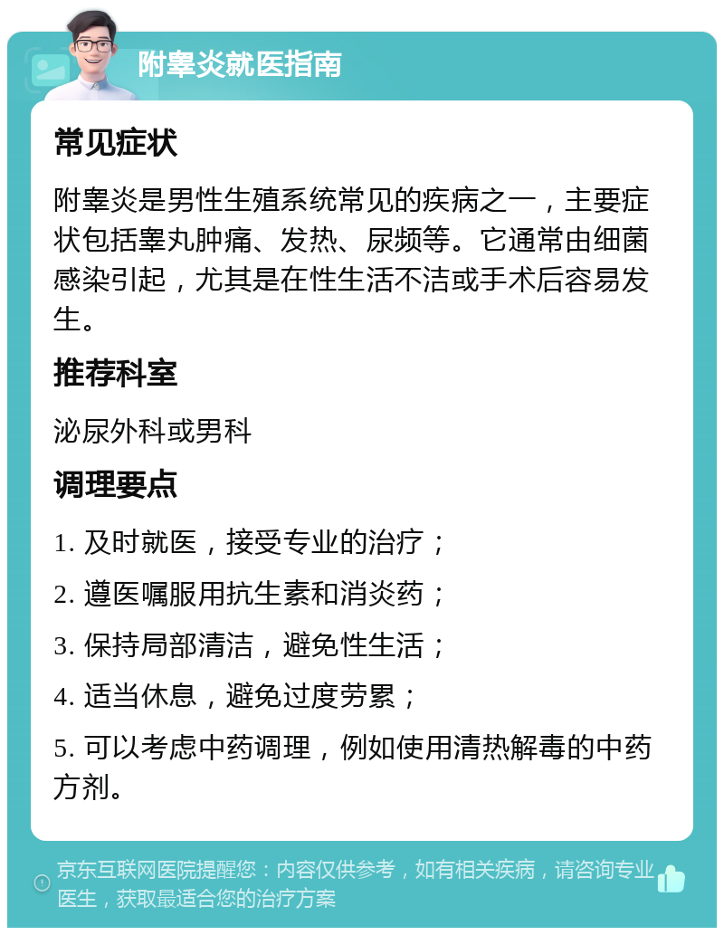 附睾炎就医指南 常见症状 附睾炎是男性生殖系统常见的疾病之一，主要症状包括睾丸肿痛、发热、尿频等。它通常由细菌感染引起，尤其是在性生活不洁或手术后容易发生。 推荐科室 泌尿外科或男科 调理要点 1. 及时就医，接受专业的治疗； 2. 遵医嘱服用抗生素和消炎药； 3. 保持局部清洁，避免性生活； 4. 适当休息，避免过度劳累； 5. 可以考虑中药调理，例如使用清热解毒的中药方剂。