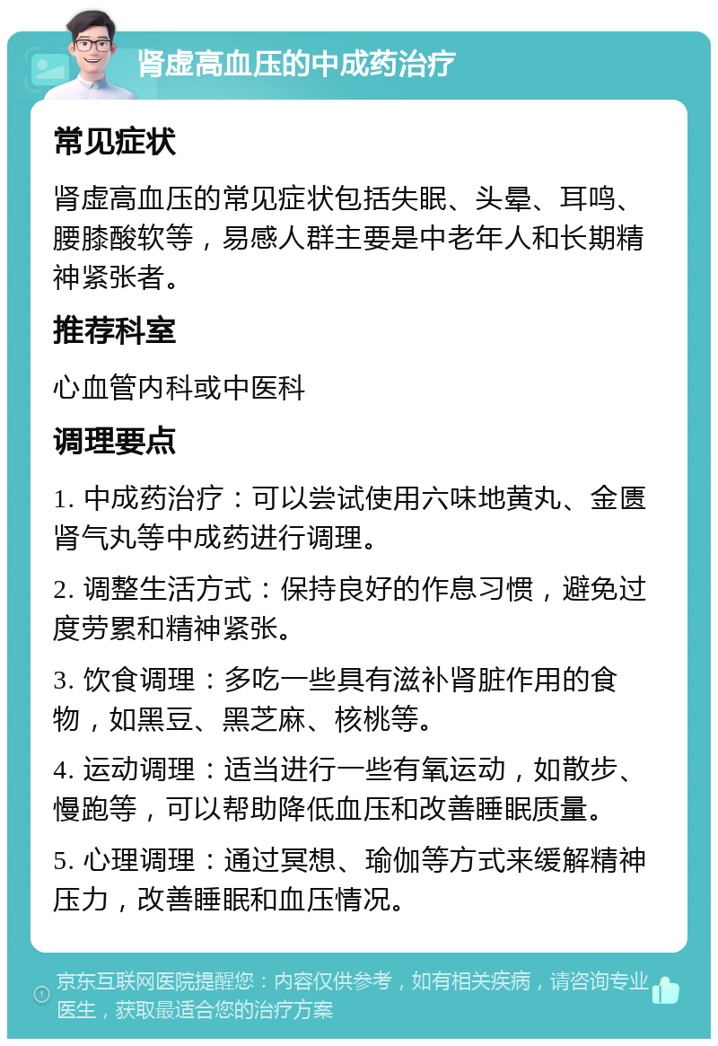 肾虚高血压的中成药治疗 常见症状 肾虚高血压的常见症状包括失眠、头晕、耳鸣、腰膝酸软等，易感人群主要是中老年人和长期精神紧张者。 推荐科室 心血管内科或中医科 调理要点 1. 中成药治疗：可以尝试使用六味地黄丸、金匮肾气丸等中成药进行调理。 2. 调整生活方式：保持良好的作息习惯，避免过度劳累和精神紧张。 3. 饮食调理：多吃一些具有滋补肾脏作用的食物，如黑豆、黑芝麻、核桃等。 4. 运动调理：适当进行一些有氧运动，如散步、慢跑等，可以帮助降低血压和改善睡眠质量。 5. 心理调理：通过冥想、瑜伽等方式来缓解精神压力，改善睡眠和血压情况。