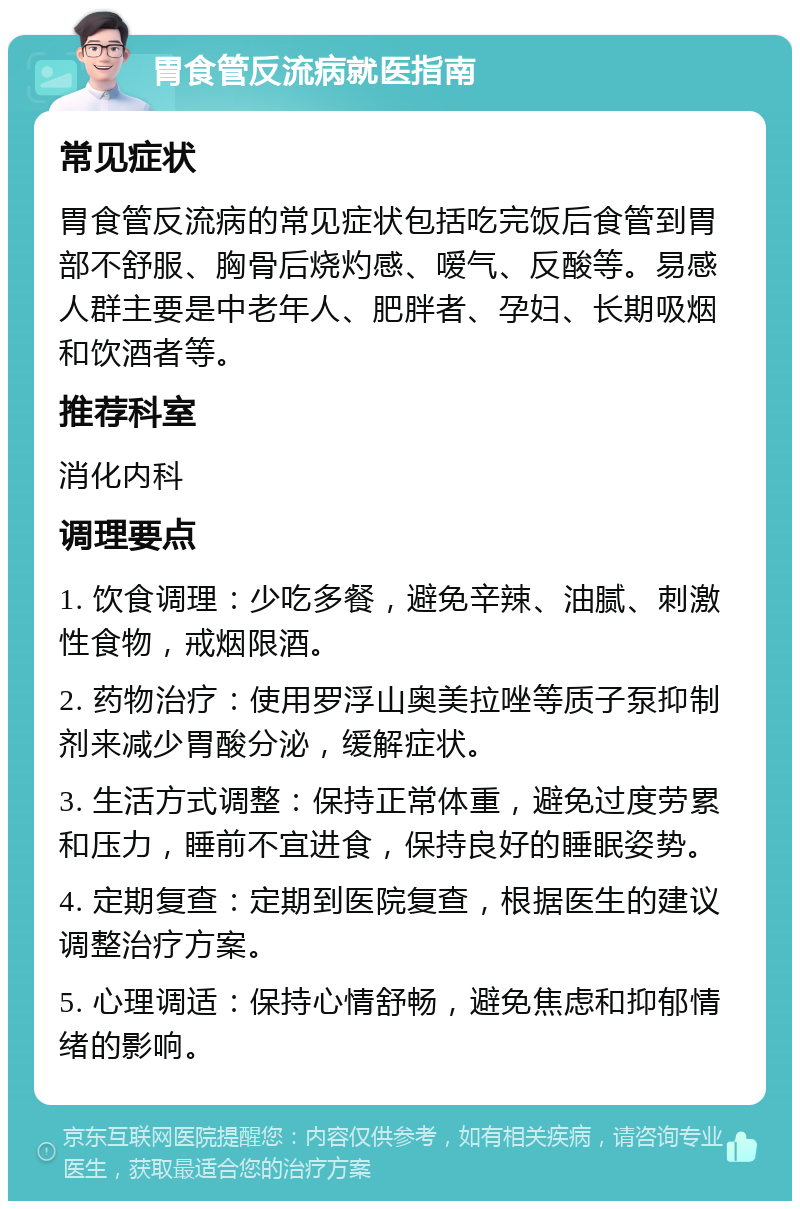 胃食管反流病就医指南 常见症状 胃食管反流病的常见症状包括吃完饭后食管到胃部不舒服、胸骨后烧灼感、嗳气、反酸等。易感人群主要是中老年人、肥胖者、孕妇、长期吸烟和饮酒者等。 推荐科室 消化内科 调理要点 1. 饮食调理：少吃多餐，避免辛辣、油腻、刺激性食物，戒烟限酒。 2. 药物治疗：使用罗浮山奥美拉唑等质子泵抑制剂来减少胃酸分泌，缓解症状。 3. 生活方式调整：保持正常体重，避免过度劳累和压力，睡前不宜进食，保持良好的睡眠姿势。 4. 定期复查：定期到医院复查，根据医生的建议调整治疗方案。 5. 心理调适：保持心情舒畅，避免焦虑和抑郁情绪的影响。