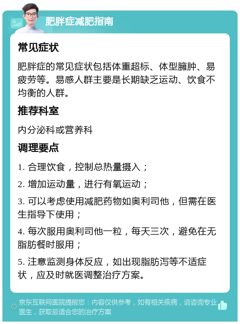 肥胖症减肥指南 常见症状 肥胖症的常见症状包括体重超标、体型臃肿、易疲劳等。易感人群主要是长期缺乏运动、饮食不均衡的人群。 推荐科室 内分泌科或营养科 调理要点 1. 合理饮食，控制总热量摄入； 2. 增加运动量，进行有氧运动； 3. 可以考虑使用减肥药物如奥利司他，但需在医生指导下使用； 4. 每次服用奥利司他一粒，每天三次，避免在无脂肪餐时服用； 5. 注意监测身体反应，如出现脂肪泻等不适症状，应及时就医调整治疗方案。