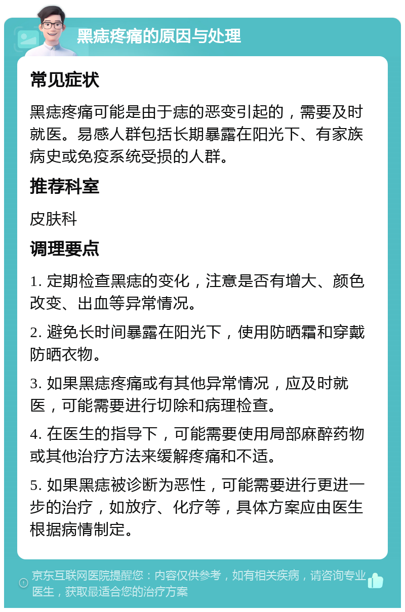 黑痣疼痛的原因与处理 常见症状 黑痣疼痛可能是由于痣的恶变引起的，需要及时就医。易感人群包括长期暴露在阳光下、有家族病史或免疫系统受损的人群。 推荐科室 皮肤科 调理要点 1. 定期检查黑痣的变化，注意是否有增大、颜色改变、出血等异常情况。 2. 避免长时间暴露在阳光下，使用防晒霜和穿戴防晒衣物。 3. 如果黑痣疼痛或有其他异常情况，应及时就医，可能需要进行切除和病理检查。 4. 在医生的指导下，可能需要使用局部麻醉药物或其他治疗方法来缓解疼痛和不适。 5. 如果黑痣被诊断为恶性，可能需要进行更进一步的治疗，如放疗、化疗等，具体方案应由医生根据病情制定。