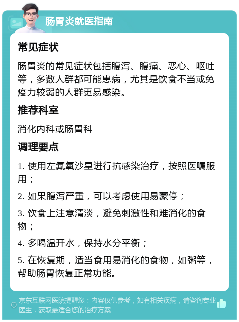 肠胃炎就医指南 常见症状 肠胃炎的常见症状包括腹泻、腹痛、恶心、呕吐等，多数人群都可能患病，尤其是饮食不当或免疫力较弱的人群更易感染。 推荐科室 消化内科或肠胃科 调理要点 1. 使用左氟氧沙星进行抗感染治疗，按照医嘱服用； 2. 如果腹泻严重，可以考虑使用易蒙停； 3. 饮食上注意清淡，避免刺激性和难消化的食物； 4. 多喝温开水，保持水分平衡； 5. 在恢复期，适当食用易消化的食物，如粥等，帮助肠胃恢复正常功能。