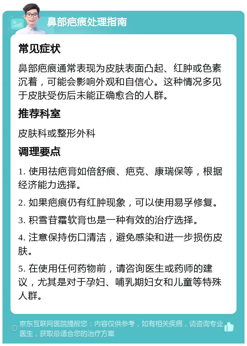 鼻部疤痕处理指南 常见症状 鼻部疤痕通常表现为皮肤表面凸起、红肿或色素沉着，可能会影响外观和自信心。这种情况多见于皮肤受伤后未能正确愈合的人群。 推荐科室 皮肤科或整形外科 调理要点 1. 使用祛疤膏如倍舒痕、疤克、康瑞保等，根据经济能力选择。 2. 如果疤痕仍有红肿现象，可以使用易孚修复。 3. 积雪苷霜软膏也是一种有效的治疗选择。 4. 注意保持伤口清洁，避免感染和进一步损伤皮肤。 5. 在使用任何药物前，请咨询医生或药师的建议，尤其是对于孕妇、哺乳期妇女和儿童等特殊人群。