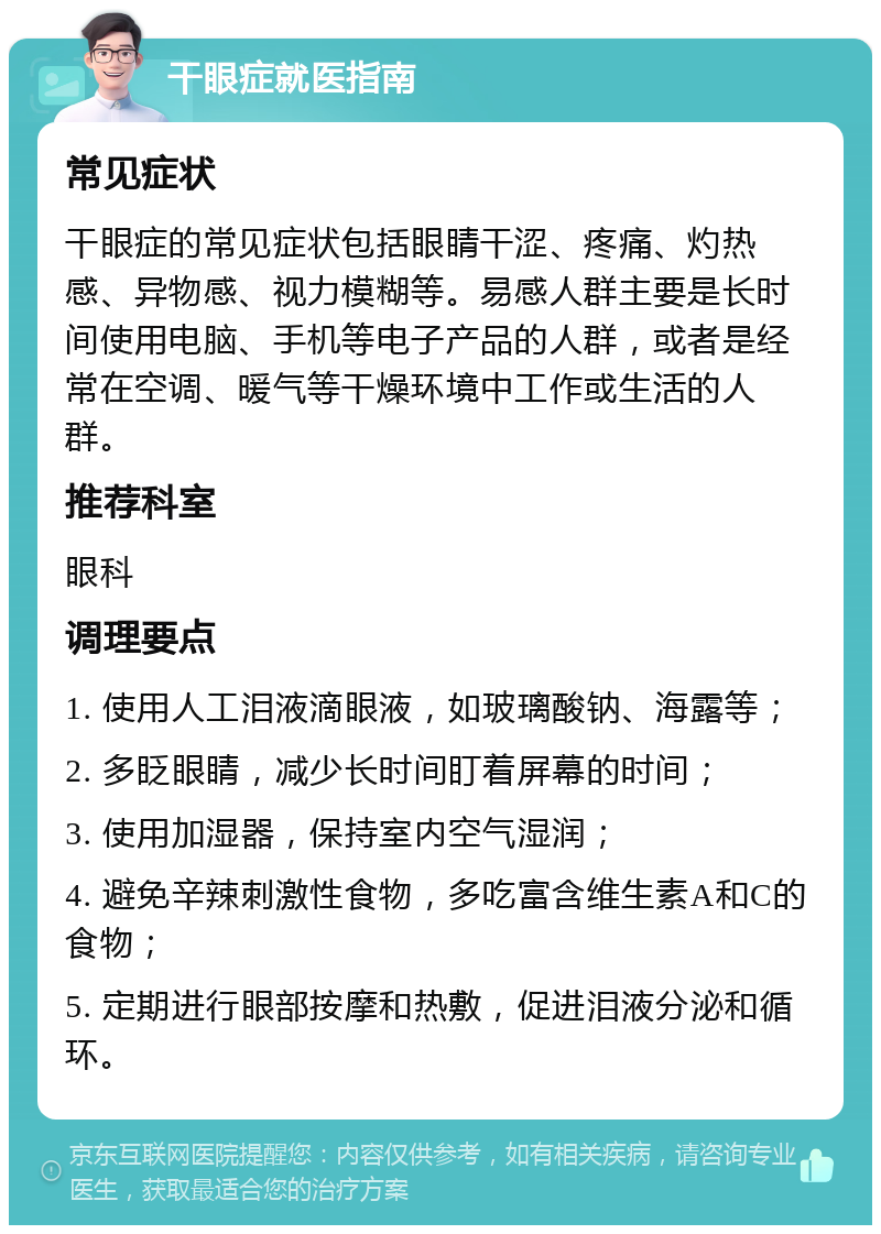 干眼症就医指南 常见症状 干眼症的常见症状包括眼睛干涩、疼痛、灼热感、异物感、视力模糊等。易感人群主要是长时间使用电脑、手机等电子产品的人群，或者是经常在空调、暖气等干燥环境中工作或生活的人群。 推荐科室 眼科 调理要点 1. 使用人工泪液滴眼液，如玻璃酸钠、海露等； 2. 多眨眼睛，减少长时间盯着屏幕的时间； 3. 使用加湿器，保持室内空气湿润； 4. 避免辛辣刺激性食物，多吃富含维生素A和C的食物； 5. 定期进行眼部按摩和热敷，促进泪液分泌和循环。