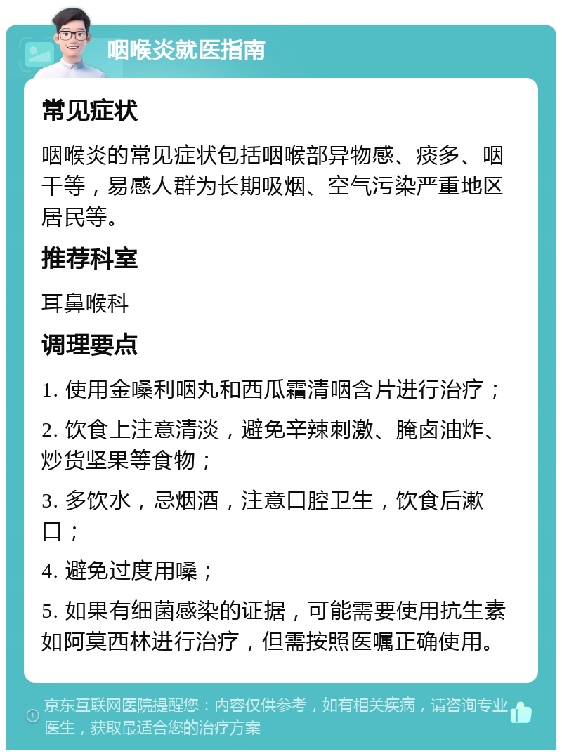 咽喉炎就医指南 常见症状 咽喉炎的常见症状包括咽喉部异物感、痰多、咽干等，易感人群为长期吸烟、空气污染严重地区居民等。 推荐科室 耳鼻喉科 调理要点 1. 使用金嗓利咽丸和西瓜霜清咽含片进行治疗； 2. 饮食上注意清淡，避免辛辣刺激、腌卤油炸、炒货坚果等食物； 3. 多饮水，忌烟酒，注意口腔卫生，饮食后漱口； 4. 避免过度用嗓； 5. 如果有细菌感染的证据，可能需要使用抗生素如阿莫西林进行治疗，但需按照医嘱正确使用。