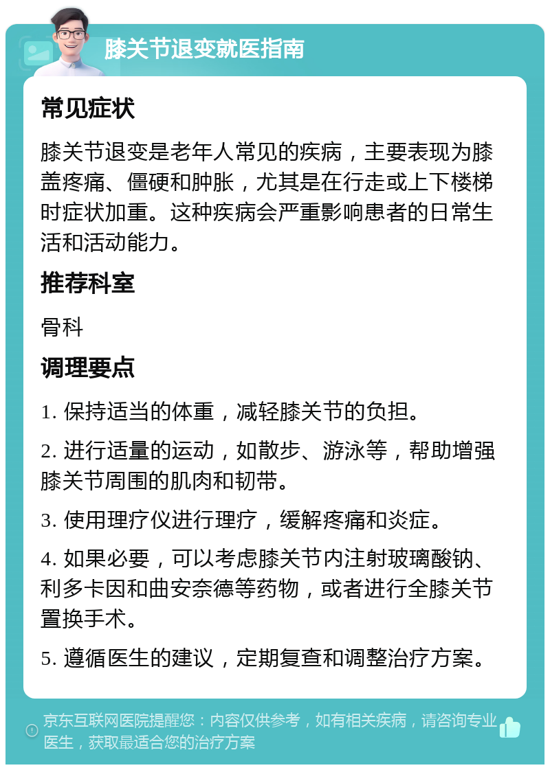 膝关节退变就医指南 常见症状 膝关节退变是老年人常见的疾病，主要表现为膝盖疼痛、僵硬和肿胀，尤其是在行走或上下楼梯时症状加重。这种疾病会严重影响患者的日常生活和活动能力。 推荐科室 骨科 调理要点 1. 保持适当的体重，减轻膝关节的负担。 2. 进行适量的运动，如散步、游泳等，帮助增强膝关节周围的肌肉和韧带。 3. 使用理疗仪进行理疗，缓解疼痛和炎症。 4. 如果必要，可以考虑膝关节内注射玻璃酸钠、利多卡因和曲安奈德等药物，或者进行全膝关节置换手术。 5. 遵循医生的建议，定期复查和调整治疗方案。