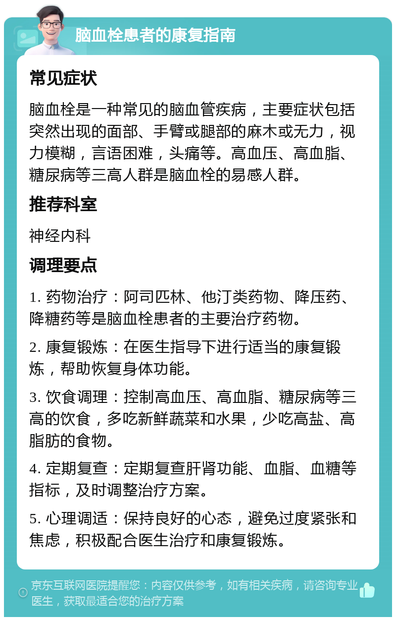 脑血栓患者的康复指南 常见症状 脑血栓是一种常见的脑血管疾病，主要症状包括突然出现的面部、手臂或腿部的麻木或无力，视力模糊，言语困难，头痛等。高血压、高血脂、糖尿病等三高人群是脑血栓的易感人群。 推荐科室 神经内科 调理要点 1. 药物治疗：阿司匹林、他汀类药物、降压药、降糖药等是脑血栓患者的主要治疗药物。 2. 康复锻炼：在医生指导下进行适当的康复锻炼，帮助恢复身体功能。 3. 饮食调理：控制高血压、高血脂、糖尿病等三高的饮食，多吃新鲜蔬菜和水果，少吃高盐、高脂肪的食物。 4. 定期复查：定期复查肝肾功能、血脂、血糖等指标，及时调整治疗方案。 5. 心理调适：保持良好的心态，避免过度紧张和焦虑，积极配合医生治疗和康复锻炼。