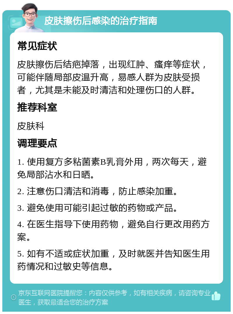 皮肤擦伤后感染的治疗指南 常见症状 皮肤擦伤后结疤掉落，出现红肿、瘙痒等症状，可能伴随局部皮温升高，易感人群为皮肤受损者，尤其是未能及时清洁和处理伤口的人群。 推荐科室 皮肤科 调理要点 1. 使用复方多粘菌素B乳膏外用，两次每天，避免局部沾水和日晒。 2. 注意伤口清洁和消毒，防止感染加重。 3. 避免使用可能引起过敏的药物或产品。 4. 在医生指导下使用药物，避免自行更改用药方案。 5. 如有不适或症状加重，及时就医并告知医生用药情况和过敏史等信息。