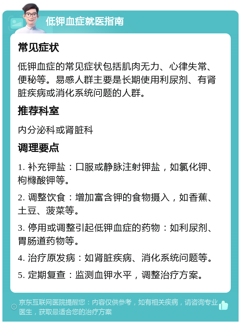 低钾血症就医指南 常见症状 低钾血症的常见症状包括肌肉无力、心律失常、便秘等。易感人群主要是长期使用利尿剂、有肾脏疾病或消化系统问题的人群。 推荐科室 内分泌科或肾脏科 调理要点 1. 补充钾盐：口服或静脉注射钾盐，如氯化钾、枸橼酸钾等。 2. 调整饮食：增加富含钾的食物摄入，如香蕉、土豆、菠菜等。 3. 停用或调整引起低钾血症的药物：如利尿剂、胃肠道药物等。 4. 治疗原发病：如肾脏疾病、消化系统问题等。 5. 定期复查：监测血钾水平，调整治疗方案。