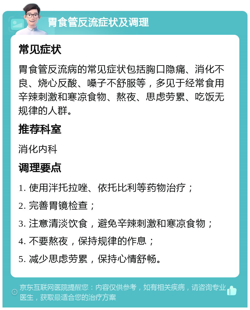 胃食管反流症状及调理 常见症状 胃食管反流病的常见症状包括胸口隐痛、消化不良、烧心反酸、嗓子不舒服等，多见于经常食用辛辣刺激和寒凉食物、熬夜、思虑劳累、吃饭无规律的人群。 推荐科室 消化内科 调理要点 1. 使用泮托拉唑、依托比利等药物治疗； 2. 完善胃镜检查； 3. 注意清淡饮食，避免辛辣刺激和寒凉食物； 4. 不要熬夜，保持规律的作息； 5. 减少思虑劳累，保持心情舒畅。