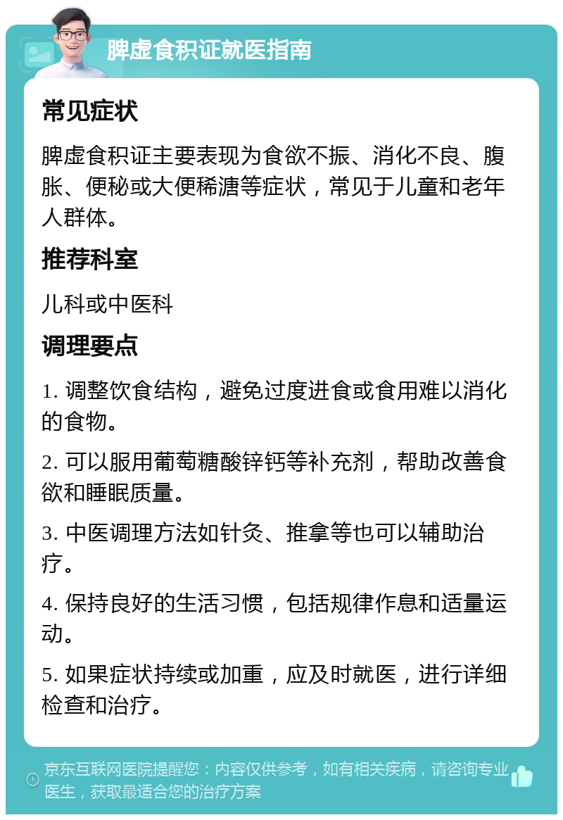 脾虚食积证就医指南 常见症状 脾虚食积证主要表现为食欲不振、消化不良、腹胀、便秘或大便稀溏等症状，常见于儿童和老年人群体。 推荐科室 儿科或中医科 调理要点 1. 调整饮食结构，避免过度进食或食用难以消化的食物。 2. 可以服用葡萄糖酸锌钙等补充剂，帮助改善食欲和睡眠质量。 3. 中医调理方法如针灸、推拿等也可以辅助治疗。 4. 保持良好的生活习惯，包括规律作息和适量运动。 5. 如果症状持续或加重，应及时就医，进行详细检查和治疗。