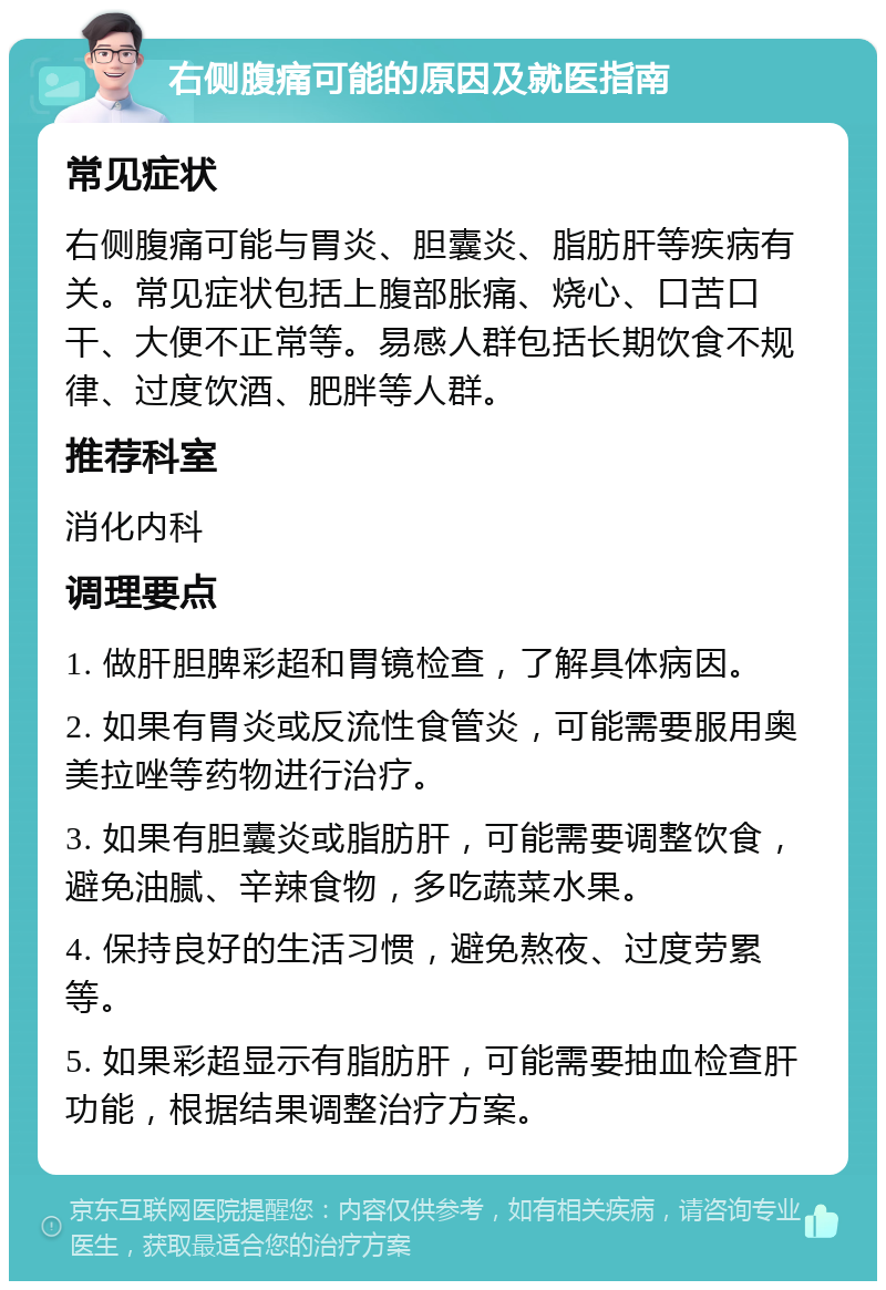 右侧腹痛可能的原因及就医指南 常见症状 右侧腹痛可能与胃炎、胆囊炎、脂肪肝等疾病有关。常见症状包括上腹部胀痛、烧心、口苦口干、大便不正常等。易感人群包括长期饮食不规律、过度饮酒、肥胖等人群。 推荐科室 消化内科 调理要点 1. 做肝胆脾彩超和胃镜检查，了解具体病因。 2. 如果有胃炎或反流性食管炎，可能需要服用奥美拉唑等药物进行治疗。 3. 如果有胆囊炎或脂肪肝，可能需要调整饮食，避免油腻、辛辣食物，多吃蔬菜水果。 4. 保持良好的生活习惯，避免熬夜、过度劳累等。 5. 如果彩超显示有脂肪肝，可能需要抽血检查肝功能，根据结果调整治疗方案。