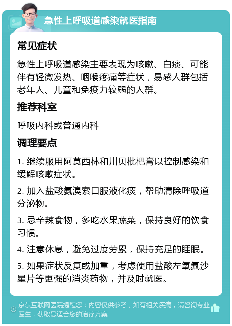 急性上呼吸道感染就医指南 常见症状 急性上呼吸道感染主要表现为咳嗽、白痰、可能伴有轻微发热、咽喉疼痛等症状，易感人群包括老年人、儿童和免疫力较弱的人群。 推荐科室 呼吸内科或普通内科 调理要点 1. 继续服用阿莫西林和川贝枇杷膏以控制感染和缓解咳嗽症状。 2. 加入盐酸氨溴索口服液化痰，帮助清除呼吸道分泌物。 3. 忌辛辣食物，多吃水果蔬菜，保持良好的饮食习惯。 4. 注意休息，避免过度劳累，保持充足的睡眠。 5. 如果症状反复或加重，考虑使用盐酸左氧氟沙星片等更强的消炎药物，并及时就医。