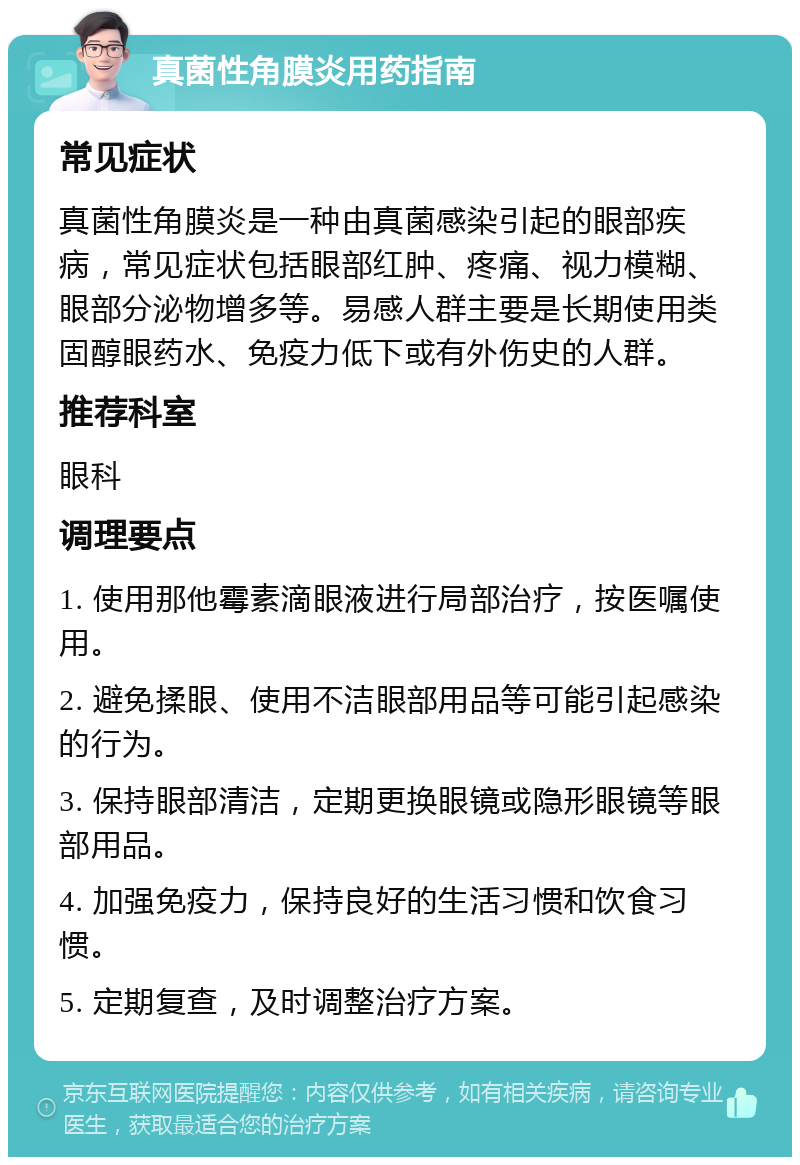 真菌性角膜炎用药指南 常见症状 真菌性角膜炎是一种由真菌感染引起的眼部疾病，常见症状包括眼部红肿、疼痛、视力模糊、眼部分泌物增多等。易感人群主要是长期使用类固醇眼药水、免疫力低下或有外伤史的人群。 推荐科室 眼科 调理要点 1. 使用那他霉素滴眼液进行局部治疗，按医嘱使用。 2. 避免揉眼、使用不洁眼部用品等可能引起感染的行为。 3. 保持眼部清洁，定期更换眼镜或隐形眼镜等眼部用品。 4. 加强免疫力，保持良好的生活习惯和饮食习惯。 5. 定期复查，及时调整治疗方案。