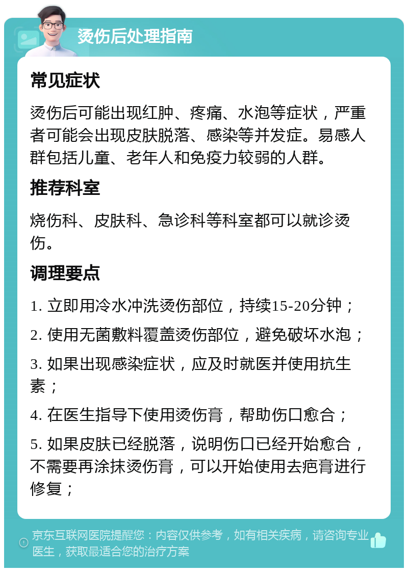 烫伤后处理指南 常见症状 烫伤后可能出现红肿、疼痛、水泡等症状，严重者可能会出现皮肤脱落、感染等并发症。易感人群包括儿童、老年人和免疫力较弱的人群。 推荐科室 烧伤科、皮肤科、急诊科等科室都可以就诊烫伤。 调理要点 1. 立即用冷水冲洗烫伤部位，持续15-20分钟； 2. 使用无菌敷料覆盖烫伤部位，避免破坏水泡； 3. 如果出现感染症状，应及时就医并使用抗生素； 4. 在医生指导下使用烫伤膏，帮助伤口愈合； 5. 如果皮肤已经脱落，说明伤口已经开始愈合，不需要再涂抹烫伤膏，可以开始使用去疤膏进行修复；