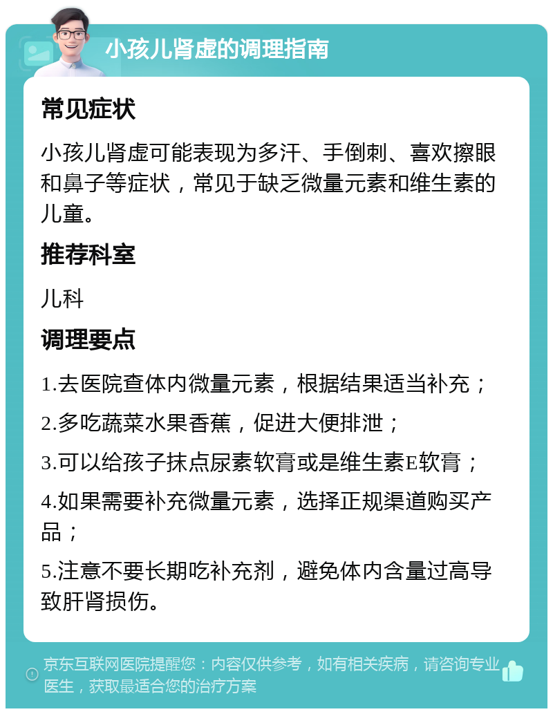 小孩儿肾虚的调理指南 常见症状 小孩儿肾虚可能表现为多汗、手倒刺、喜欢擦眼和鼻子等症状，常见于缺乏微量元素和维生素的儿童。 推荐科室 儿科 调理要点 1.去医院查体内微量元素，根据结果适当补充； 2.多吃蔬菜水果香蕉，促进大便排泄； 3.可以给孩子抹点尿素软膏或是维生素E软膏； 4.如果需要补充微量元素，选择正规渠道购买产品； 5.注意不要长期吃补充剂，避免体内含量过高导致肝肾损伤。