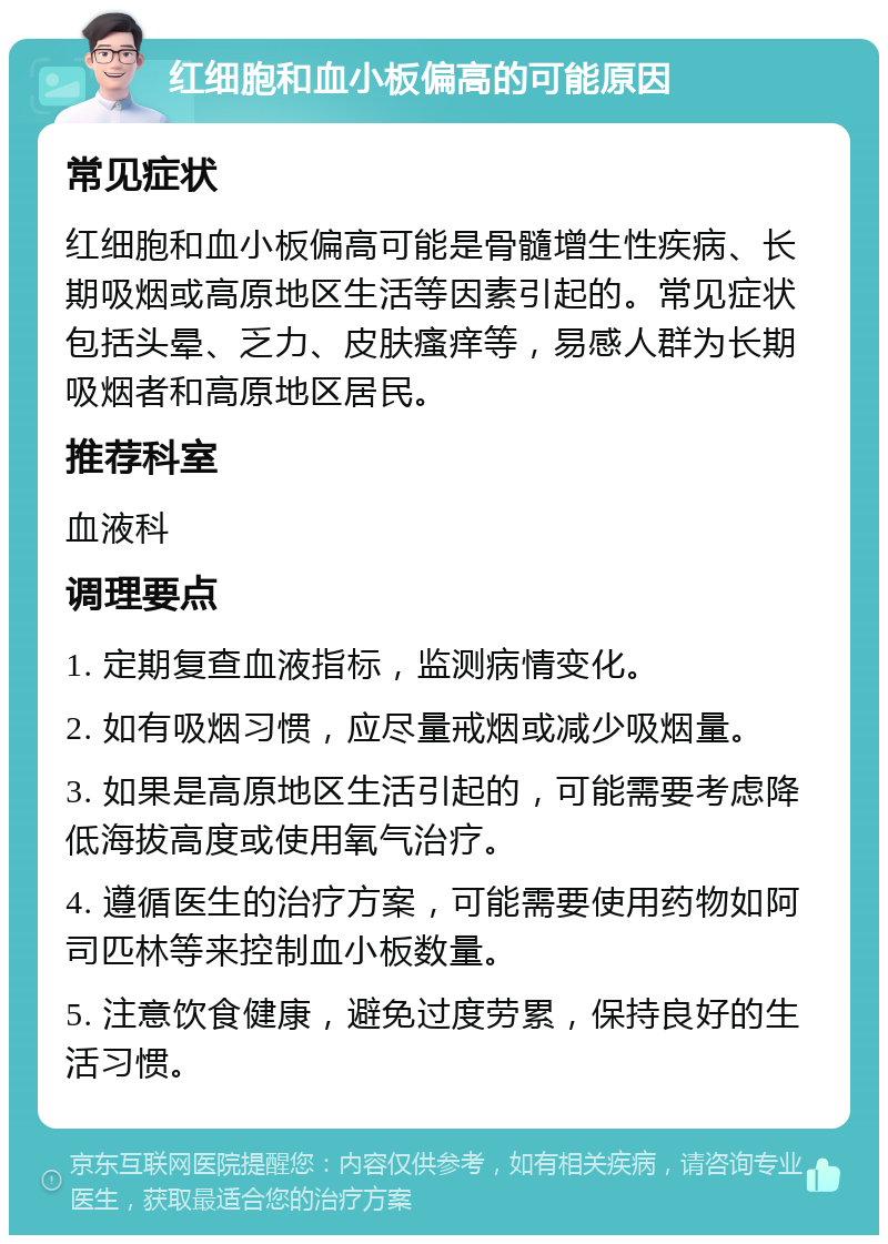 红细胞和血小板偏高的可能原因 常见症状 红细胞和血小板偏高可能是骨髓增生性疾病、长期吸烟或高原地区生活等因素引起的。常见症状包括头晕、乏力、皮肤瘙痒等，易感人群为长期吸烟者和高原地区居民。 推荐科室 血液科 调理要点 1. 定期复查血液指标，监测病情变化。 2. 如有吸烟习惯，应尽量戒烟或减少吸烟量。 3. 如果是高原地区生活引起的，可能需要考虑降低海拔高度或使用氧气治疗。 4. 遵循医生的治疗方案，可能需要使用药物如阿司匹林等来控制血小板数量。 5. 注意饮食健康，避免过度劳累，保持良好的生活习惯。