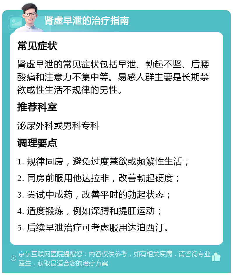 肾虚早泄的治疗指南 常见症状 肾虚早泄的常见症状包括早泄、勃起不坚、后腰酸痛和注意力不集中等。易感人群主要是长期禁欲或性生活不规律的男性。 推荐科室 泌尿外科或男科专科 调理要点 1. 规律同房，避免过度禁欲或频繁性生活； 2. 同房前服用他达拉非，改善勃起硬度； 3. 尝试中成药，改善平时的勃起状态； 4. 适度锻炼，例如深蹲和提肛运动； 5. 后续早泄治疗可考虑服用达泊西汀。