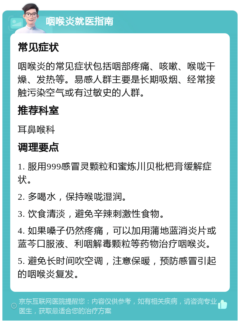 咽喉炎就医指南 常见症状 咽喉炎的常见症状包括咽部疼痛、咳嗽、喉咙干燥、发热等。易感人群主要是长期吸烟、经常接触污染空气或有过敏史的人群。 推荐科室 耳鼻喉科 调理要点 1. 服用999感冒灵颗粒和蜜炼川贝枇杷膏缓解症状。 2. 多喝水，保持喉咙湿润。 3. 饮食清淡，避免辛辣刺激性食物。 4. 如果嗓子仍然疼痛，可以加用蒲地蓝消炎片或蓝芩口服液、利咽解毒颗粒等药物治疗咽喉炎。 5. 避免长时间吹空调，注意保暖，预防感冒引起的咽喉炎复发。