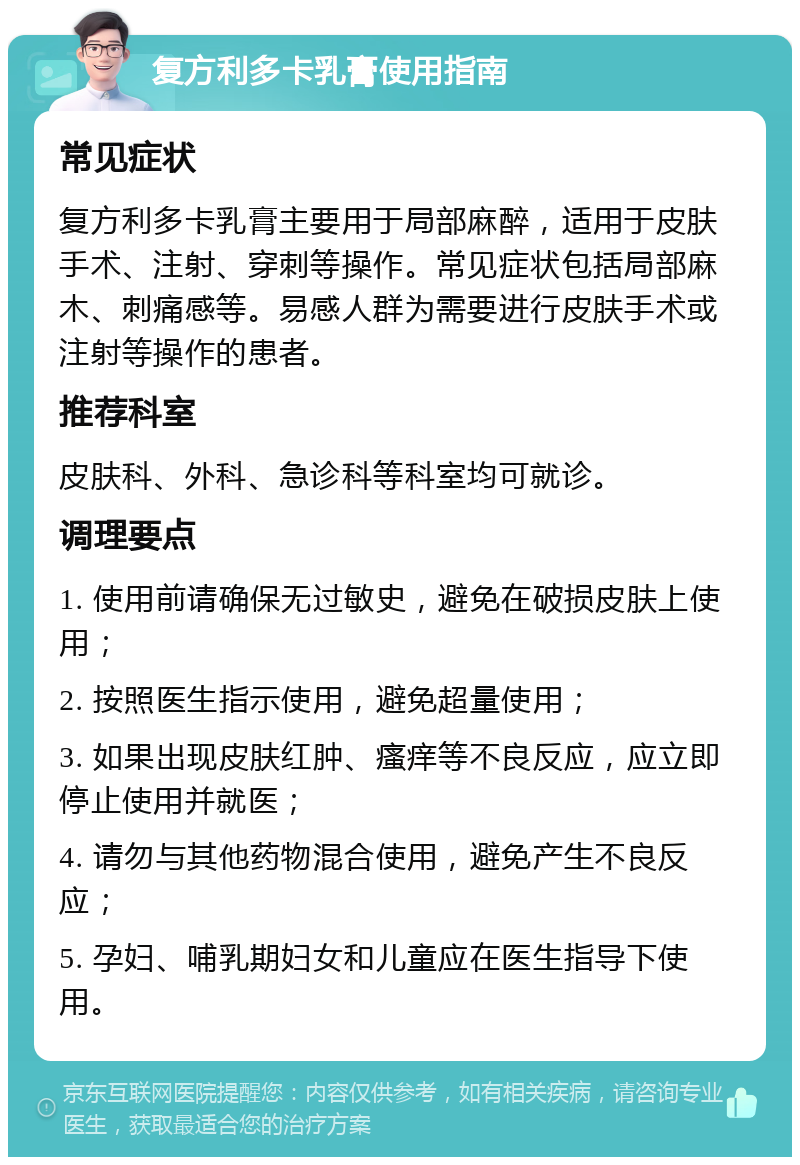 复方利多卡乳膏使用指南 常见症状 复方利多卡乳膏主要用于局部麻醉，适用于皮肤手术、注射、穿刺等操作。常见症状包括局部麻木、刺痛感等。易感人群为需要进行皮肤手术或注射等操作的患者。 推荐科室 皮肤科、外科、急诊科等科室均可就诊。 调理要点 1. 使用前请确保无过敏史，避免在破损皮肤上使用； 2. 按照医生指示使用，避免超量使用； 3. 如果出现皮肤红肿、瘙痒等不良反应，应立即停止使用并就医； 4. 请勿与其他药物混合使用，避免产生不良反应； 5. 孕妇、哺乳期妇女和儿童应在医生指导下使用。