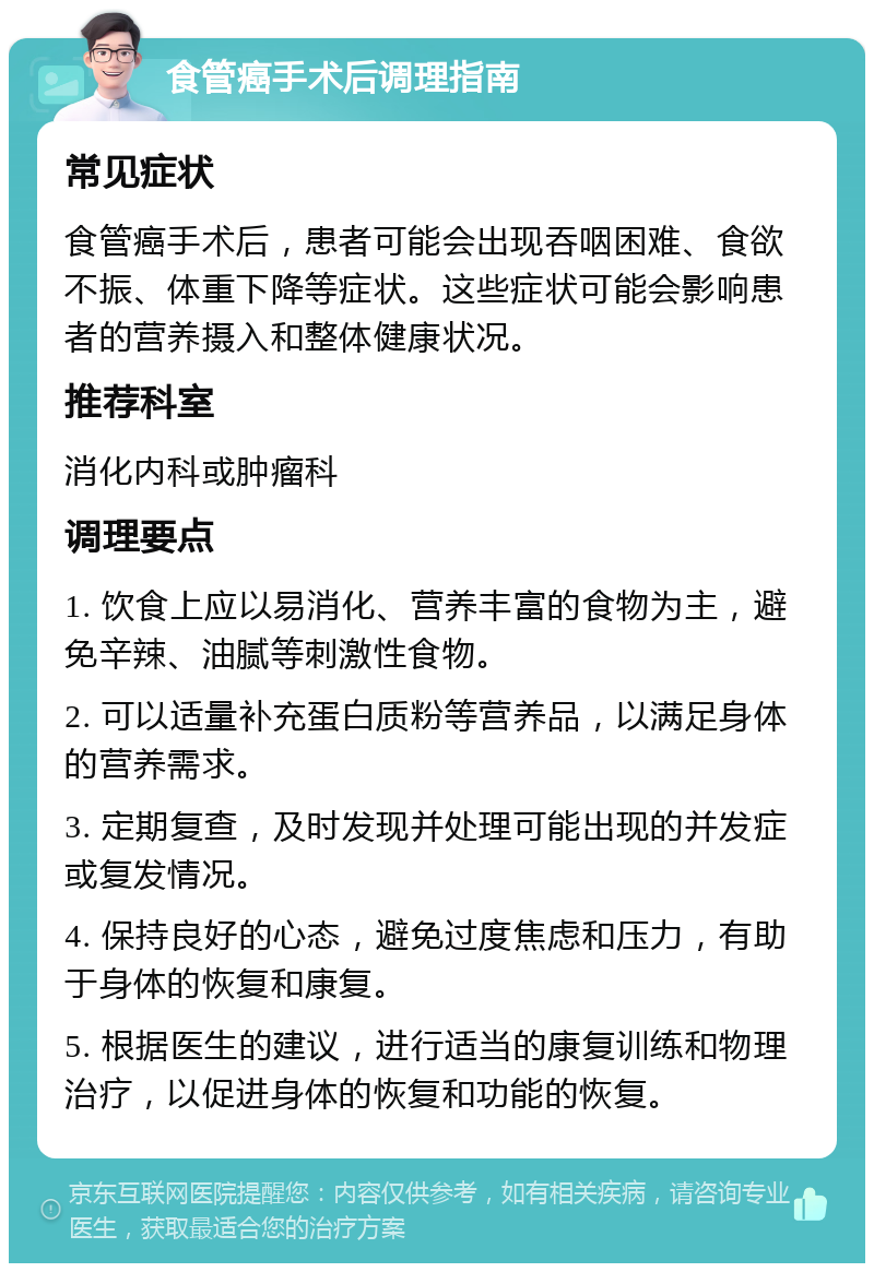 食管癌手术后调理指南 常见症状 食管癌手术后，患者可能会出现吞咽困难、食欲不振、体重下降等症状。这些症状可能会影响患者的营养摄入和整体健康状况。 推荐科室 消化内科或肿瘤科 调理要点 1. 饮食上应以易消化、营养丰富的食物为主，避免辛辣、油腻等刺激性食物。 2. 可以适量补充蛋白质粉等营养品，以满足身体的营养需求。 3. 定期复查，及时发现并处理可能出现的并发症或复发情况。 4. 保持良好的心态，避免过度焦虑和压力，有助于身体的恢复和康复。 5. 根据医生的建议，进行适当的康复训练和物理治疗，以促进身体的恢复和功能的恢复。