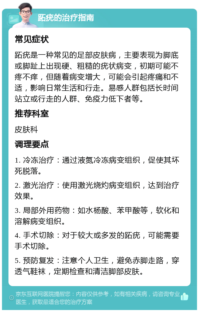 跖疣的治疗指南 常见症状 跖疣是一种常见的足部皮肤病，主要表现为脚底或脚趾上出现硬、粗糙的疣状病变，初期可能不疼不痒，但随着病变增大，可能会引起疼痛和不适，影响日常生活和行走。易感人群包括长时间站立或行走的人群、免疫力低下者等。 推荐科室 皮肤科 调理要点 1. 冷冻治疗：通过液氮冷冻病变组织，促使其坏死脱落。 2. 激光治疗：使用激光烧灼病变组织，达到治疗效果。 3. 局部外用药物：如水杨酸、苯甲酸等，软化和溶解病变组织。 4. 手术切除：对于较大或多发的跖疣，可能需要手术切除。 5. 预防复发：注意个人卫生，避免赤脚走路，穿透气鞋袜，定期检查和清洁脚部皮肤。