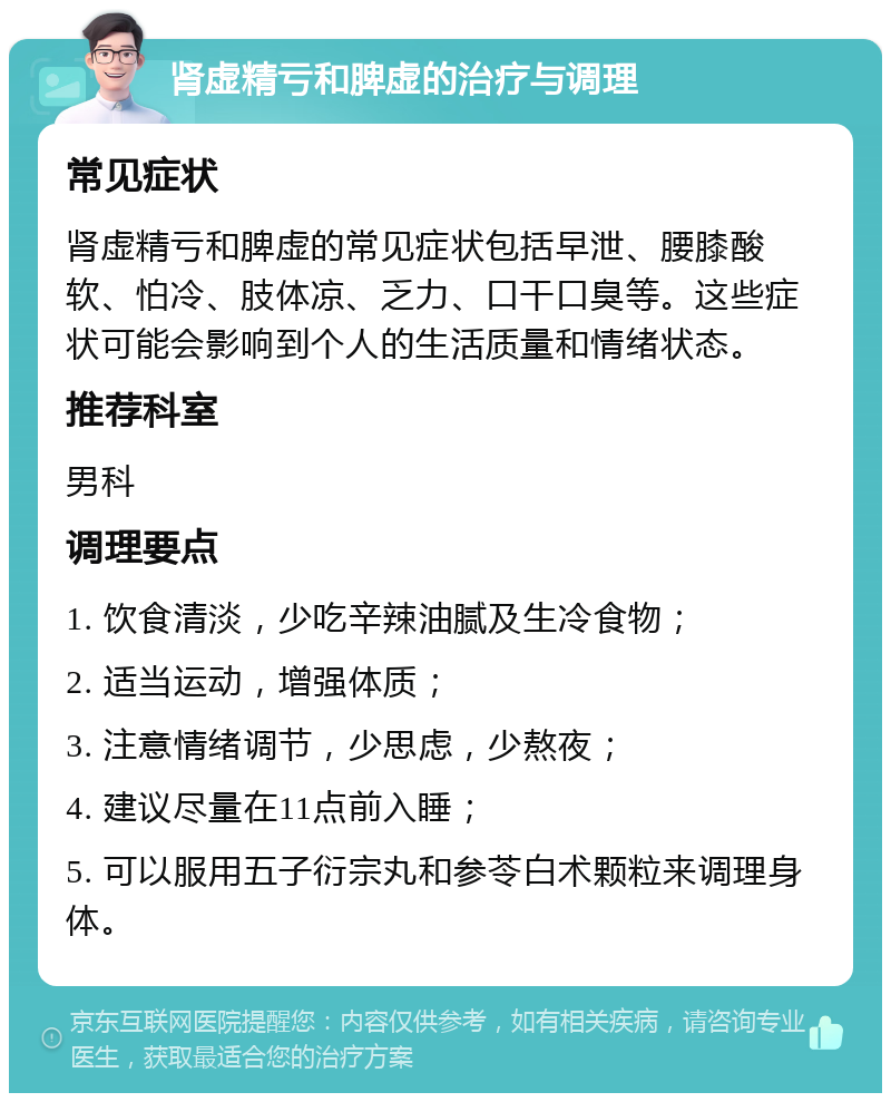 肾虚精亏和脾虚的治疗与调理 常见症状 肾虚精亏和脾虚的常见症状包括早泄、腰膝酸软、怕冷、肢体凉、乏力、口干口臭等。这些症状可能会影响到个人的生活质量和情绪状态。 推荐科室 男科 调理要点 1. 饮食清淡，少吃辛辣油腻及生冷食物； 2. 适当运动，增强体质； 3. 注意情绪调节，少思虑，少熬夜； 4. 建议尽量在11点前入睡； 5. 可以服用五子衍宗丸和参苓白术颗粒来调理身体。