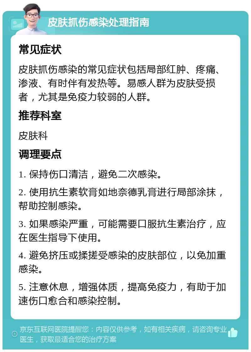 皮肤抓伤感染处理指南 常见症状 皮肤抓伤感染的常见症状包括局部红肿、疼痛、渗液、有时伴有发热等。易感人群为皮肤受损者，尤其是免疫力较弱的人群。 推荐科室 皮肤科 调理要点 1. 保持伤口清洁，避免二次感染。 2. 使用抗生素软膏如地奈德乳膏进行局部涂抹，帮助控制感染。 3. 如果感染严重，可能需要口服抗生素治疗，应在医生指导下使用。 4. 避免挤压或揉搓受感染的皮肤部位，以免加重感染。 5. 注意休息，增强体质，提高免疫力，有助于加速伤口愈合和感染控制。