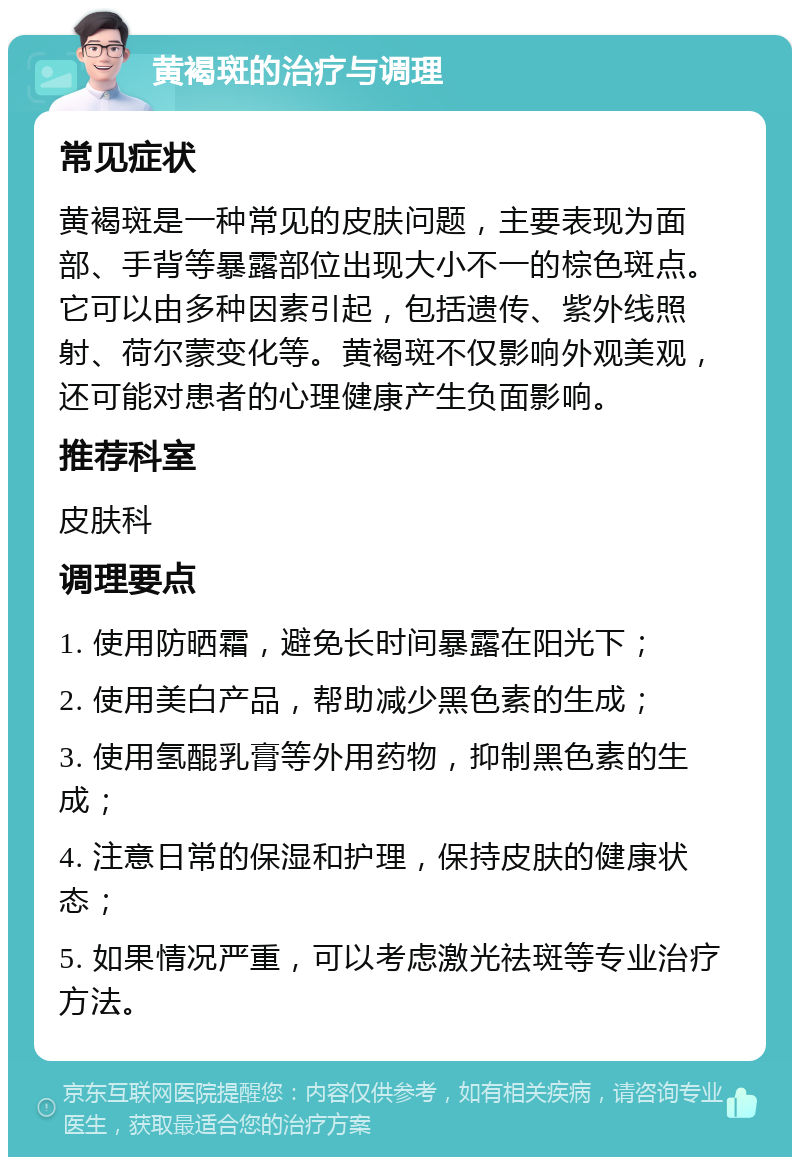 黄褐斑的治疗与调理 常见症状 黄褐斑是一种常见的皮肤问题，主要表现为面部、手背等暴露部位出现大小不一的棕色斑点。它可以由多种因素引起，包括遗传、紫外线照射、荷尔蒙变化等。黄褐斑不仅影响外观美观，还可能对患者的心理健康产生负面影响。 推荐科室 皮肤科 调理要点 1. 使用防晒霜，避免长时间暴露在阳光下； 2. 使用美白产品，帮助减少黑色素的生成； 3. 使用氢醌乳膏等外用药物，抑制黑色素的生成； 4. 注意日常的保湿和护理，保持皮肤的健康状态； 5. 如果情况严重，可以考虑激光祛斑等专业治疗方法。