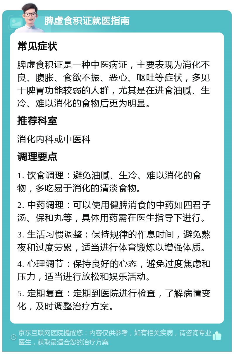 脾虚食积证就医指南 常见症状 脾虚食积证是一种中医病证，主要表现为消化不良、腹胀、食欲不振、恶心、呕吐等症状，多见于脾胃功能较弱的人群，尤其是在进食油腻、生冷、难以消化的食物后更为明显。 推荐科室 消化内科或中医科 调理要点 1. 饮食调理：避免油腻、生冷、难以消化的食物，多吃易于消化的清淡食物。 2. 中药调理：可以使用健脾消食的中药如四君子汤、保和丸等，具体用药需在医生指导下进行。 3. 生活习惯调整：保持规律的作息时间，避免熬夜和过度劳累，适当进行体育锻炼以增强体质。 4. 心理调节：保持良好的心态，避免过度焦虑和压力，适当进行放松和娱乐活动。 5. 定期复查：定期到医院进行检查，了解病情变化，及时调整治疗方案。