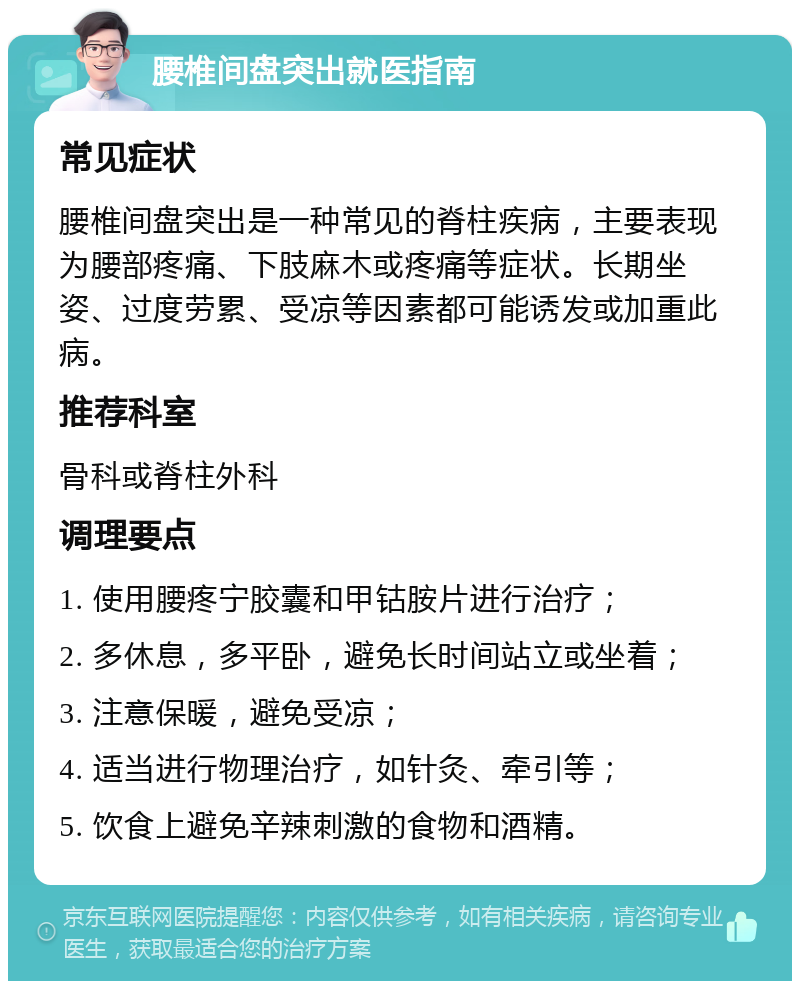 腰椎间盘突出就医指南 常见症状 腰椎间盘突出是一种常见的脊柱疾病，主要表现为腰部疼痛、下肢麻木或疼痛等症状。长期坐姿、过度劳累、受凉等因素都可能诱发或加重此病。 推荐科室 骨科或脊柱外科 调理要点 1. 使用腰疼宁胶囊和甲钴胺片进行治疗； 2. 多休息，多平卧，避免长时间站立或坐着； 3. 注意保暖，避免受凉； 4. 适当进行物理治疗，如针灸、牵引等； 5. 饮食上避免辛辣刺激的食物和酒精。