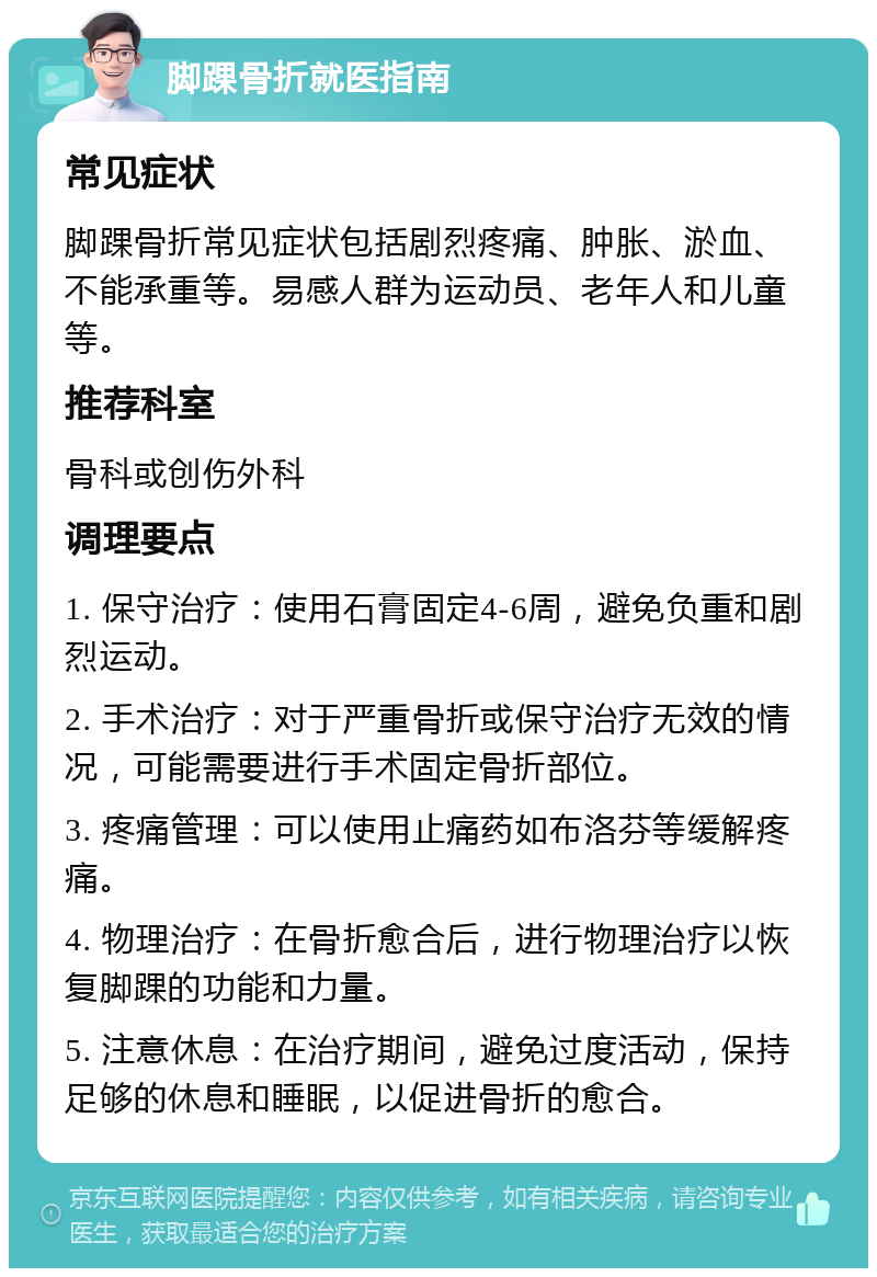 脚踝骨折就医指南 常见症状 脚踝骨折常见症状包括剧烈疼痛、肿胀、淤血、不能承重等。易感人群为运动员、老年人和儿童等。 推荐科室 骨科或创伤外科 调理要点 1. 保守治疗：使用石膏固定4-6周，避免负重和剧烈运动。 2. 手术治疗：对于严重骨折或保守治疗无效的情况，可能需要进行手术固定骨折部位。 3. 疼痛管理：可以使用止痛药如布洛芬等缓解疼痛。 4. 物理治疗：在骨折愈合后，进行物理治疗以恢复脚踝的功能和力量。 5. 注意休息：在治疗期间，避免过度活动，保持足够的休息和睡眠，以促进骨折的愈合。