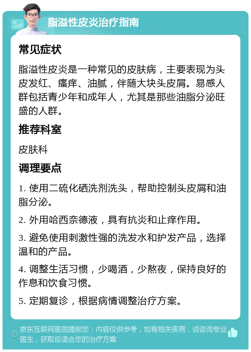 脂溢性皮炎治疗指南 常见症状 脂溢性皮炎是一种常见的皮肤病，主要表现为头皮发红、瘙痒、油腻，伴随大块头皮屑。易感人群包括青少年和成年人，尤其是那些油脂分泌旺盛的人群。 推荐科室 皮肤科 调理要点 1. 使用二硫化硒洗剂洗头，帮助控制头皮屑和油脂分泌。 2. 外用哈西奈德液，具有抗炎和止痒作用。 3. 避免使用刺激性强的洗发水和护发产品，选择温和的产品。 4. 调整生活习惯，少喝酒，少熬夜，保持良好的作息和饮食习惯。 5. 定期复诊，根据病情调整治疗方案。