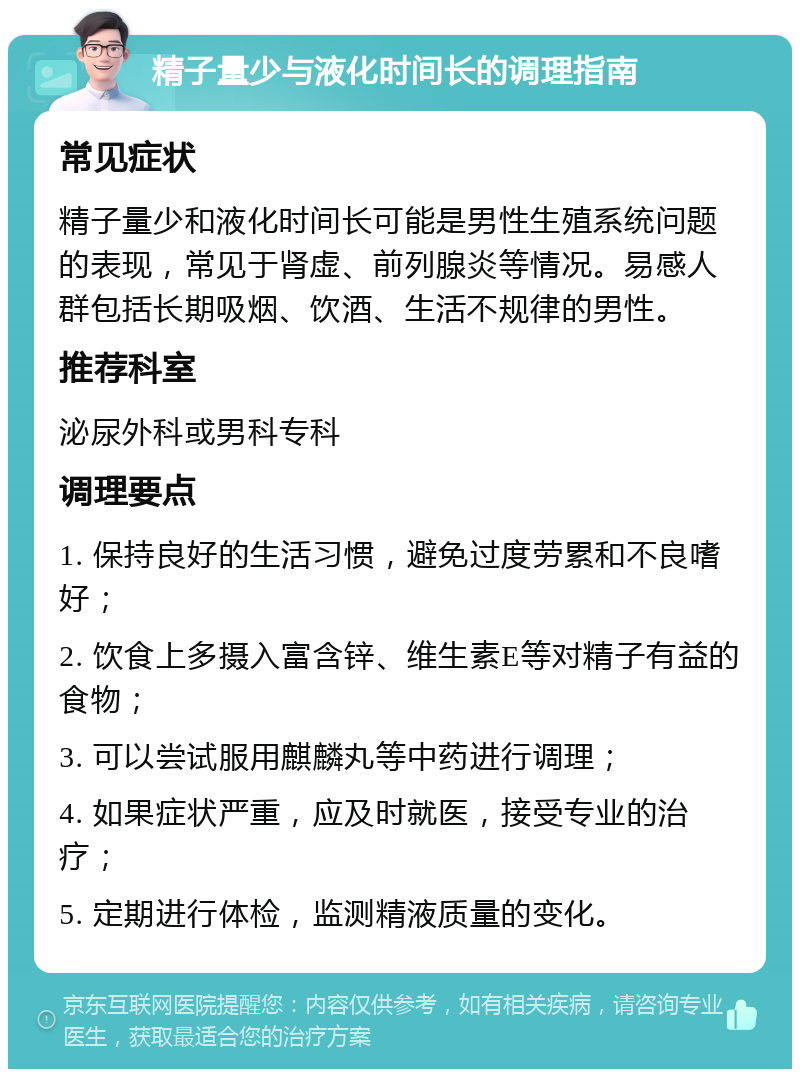 精子量少与液化时间长的调理指南 常见症状 精子量少和液化时间长可能是男性生殖系统问题的表现，常见于肾虚、前列腺炎等情况。易感人群包括长期吸烟、饮酒、生活不规律的男性。 推荐科室 泌尿外科或男科专科 调理要点 1. 保持良好的生活习惯，避免过度劳累和不良嗜好； 2. 饮食上多摄入富含锌、维生素E等对精子有益的食物； 3. 可以尝试服用麒麟丸等中药进行调理； 4. 如果症状严重，应及时就医，接受专业的治疗； 5. 定期进行体检，监测精液质量的变化。