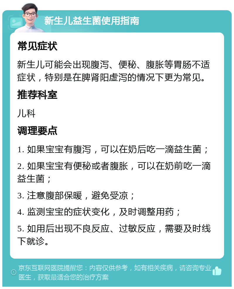 新生儿益生菌使用指南 常见症状 新生儿可能会出现腹泻、便秘、腹胀等胃肠不适症状，特别是在脾肾阳虚泻的情况下更为常见。 推荐科室 儿科 调理要点 1. 如果宝宝有腹泻，可以在奶后吃一滴益生菌； 2. 如果宝宝有便秘或者腹胀，可以在奶前吃一滴益生菌； 3. 注意腹部保暖，避免受凉； 4. 监测宝宝的症状变化，及时调整用药； 5. 如用后出现不良反应、过敏反应，需要及时线下就诊。