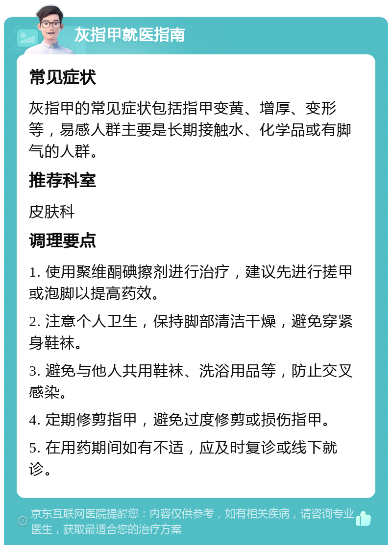 灰指甲就医指南 常见症状 灰指甲的常见症状包括指甲变黄、增厚、变形等，易感人群主要是长期接触水、化学品或有脚气的人群。 推荐科室 皮肤科 调理要点 1. 使用聚维酮碘擦剂进行治疗，建议先进行搓甲或泡脚以提高药效。 2. 注意个人卫生，保持脚部清洁干燥，避免穿紧身鞋袜。 3. 避免与他人共用鞋袜、洗浴用品等，防止交叉感染。 4. 定期修剪指甲，避免过度修剪或损伤指甲。 5. 在用药期间如有不适，应及时复诊或线下就诊。