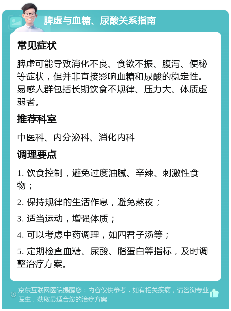 脾虚与血糖、尿酸关系指南 常见症状 脾虚可能导致消化不良、食欲不振、腹泻、便秘等症状，但并非直接影响血糖和尿酸的稳定性。易感人群包括长期饮食不规律、压力大、体质虚弱者。 推荐科室 中医科、内分泌科、消化内科 调理要点 1. 饮食控制，避免过度油腻、辛辣、刺激性食物； 2. 保持规律的生活作息，避免熬夜； 3. 适当运动，增强体质； 4. 可以考虑中药调理，如四君子汤等； 5. 定期检查血糖、尿酸、脂蛋白等指标，及时调整治疗方案。