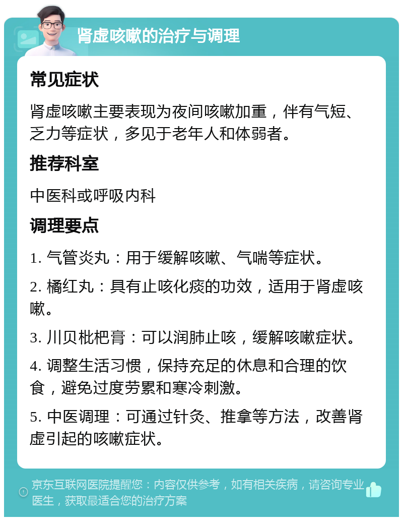 肾虚咳嗽的治疗与调理 常见症状 肾虚咳嗽主要表现为夜间咳嗽加重，伴有气短、乏力等症状，多见于老年人和体弱者。 推荐科室 中医科或呼吸内科 调理要点 1. 气管炎丸：用于缓解咳嗽、气喘等症状。 2. 橘红丸：具有止咳化痰的功效，适用于肾虚咳嗽。 3. 川贝枇杷膏：可以润肺止咳，缓解咳嗽症状。 4. 调整生活习惯，保持充足的休息和合理的饮食，避免过度劳累和寒冷刺激。 5. 中医调理：可通过针灸、推拿等方法，改善肾虚引起的咳嗽症状。